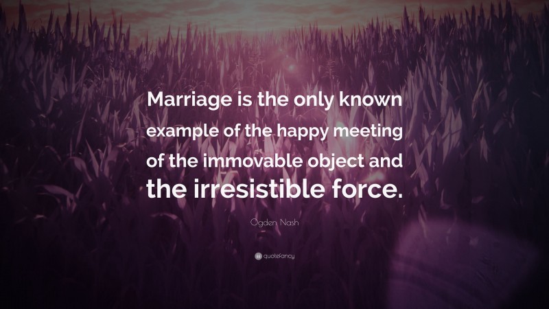 Ogden Nash Quote: “Marriage is the only known example of the happy meeting of the immovable object and the irresistible force.”