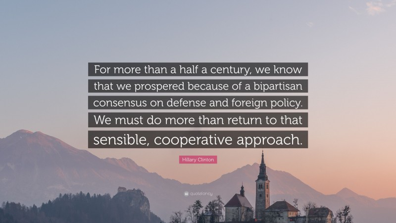 Hillary Clinton Quote: “For more than a half a century, we know that we prospered because of a bipartisan consensus on defense and foreign policy. We must do more than return to that sensible, cooperative approach.”