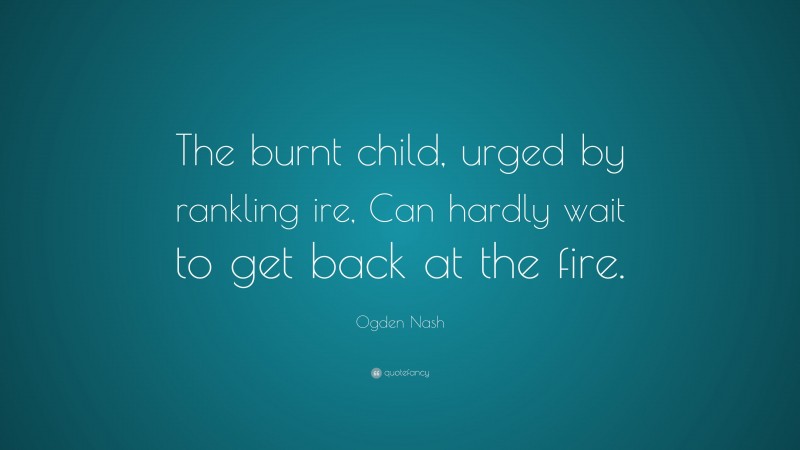 Ogden Nash Quote: “The burnt child, urged by rankling ire, Can hardly wait to get back at the fire.”