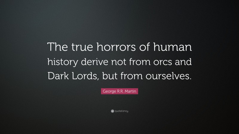 George R.R. Martin Quote: “The true horrors of human history derive not from orcs and Dark Lords, but from ourselves.”