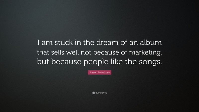 Steven Morrissey Quote: “I am stuck in the dream of an album that sells well not because of marketing, but because people like the songs.”