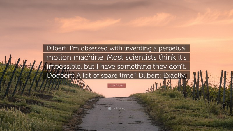 Scott Adams Quote: “Dilbert: I’m obsessed with inventing a perpetual motion machine. Most scientists think it’s impossible, but I have something they don’t. Dogbert: A lot of spare time? Dilbert: Exactly.”