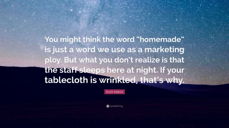 Scott Adams Quote: “You might think the word “homemade” is just a word we use as a marketing ploy. But what you don’t realize is that the staff sleeps here at night. If your tablecloth is wrinkled, that’s why.”