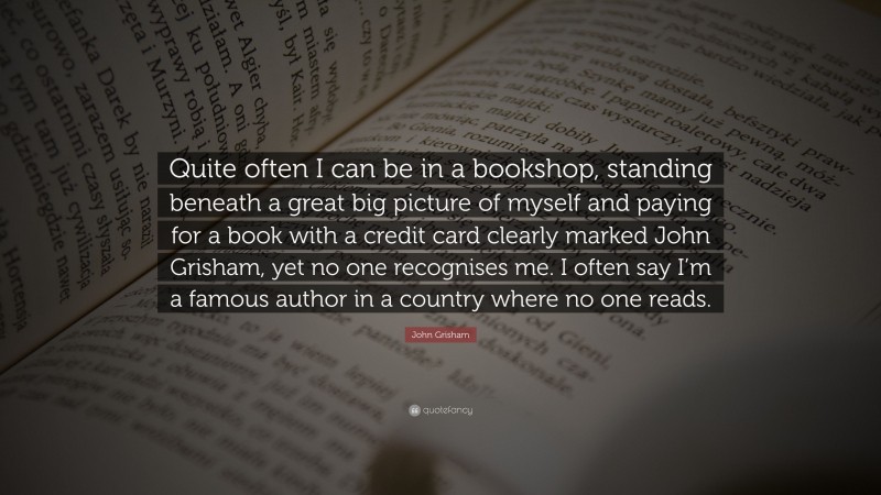 John Grisham Quote: “Quite often I can be in a bookshop, standing beneath a great big picture of myself and paying for a book with a credit card clearly marked John Grisham, yet no one recognises me. I often say I’m a famous author in a country where no one reads.”