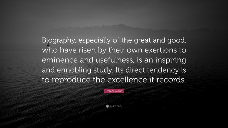 Horace Mann Quote: “Biography, especially of the great and good, who have risen by their own exertions to eminence and usefulness, is an inspiring and ennobling study. Its direct tendency is to reproduce the excellence it records.”