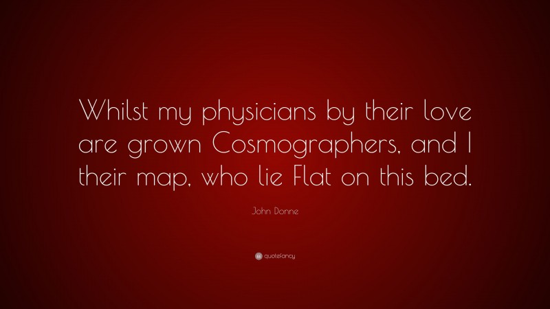 John Donne Quote: “Whilst my physicians by their love are grown Cosmographers, and I their map, who lie Flat on this bed.”