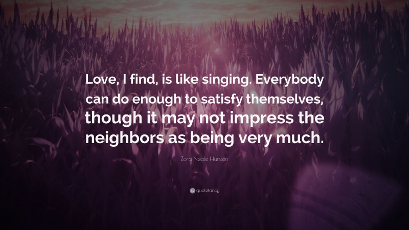 Zora Neale Hurston Quote: “Love, I find, is like singing. Everybody can do enough to satisfy themselves, though it may not impress the neighbors as being very much.”