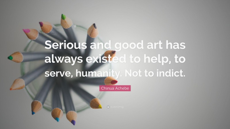 Chinua Achebe Quote: “Serious and good art has always existed to help, to serve, humanity. Not to indict.”