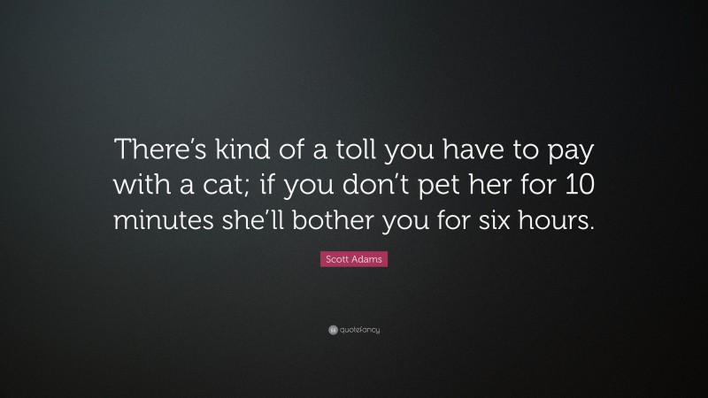 Scott Adams Quote: “There’s kind of a toll you have to pay with a cat; if you don’t pet her for 10 minutes she’ll bother you for six hours.”