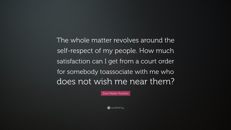 Zora Neale Hurston Quote: “The whole matter revolves around the self-respect of my people. How much satisfaction can I get from a court order for somebody toassociate with me who does not wish me near them?”