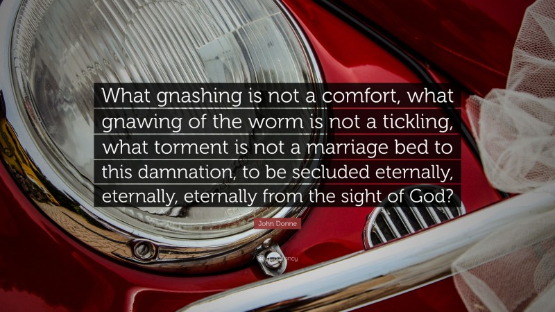 John Donne Quote: “What gnashing is not a comfort, what gnawing of the worm is not a tickling, what torment is not a marriage bed to this damnation, to be secluded eternally, eternally, eternally from the sight of God?”