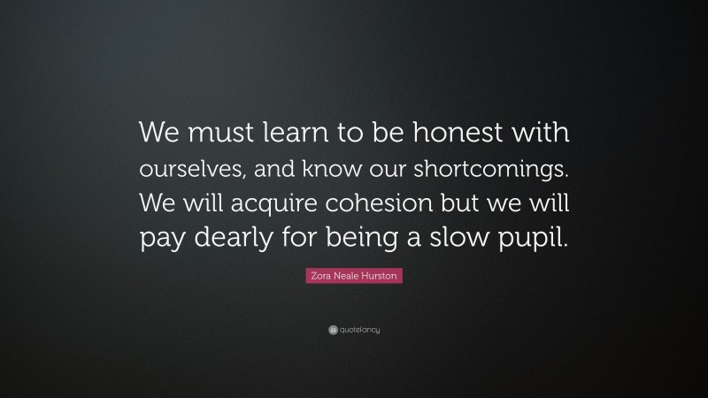Zora Neale Hurston Quote: “We must learn to be honest with ourselves, and know our shortcomings. We will acquire cohesion but we will pay dearly for being a slow pupil.”