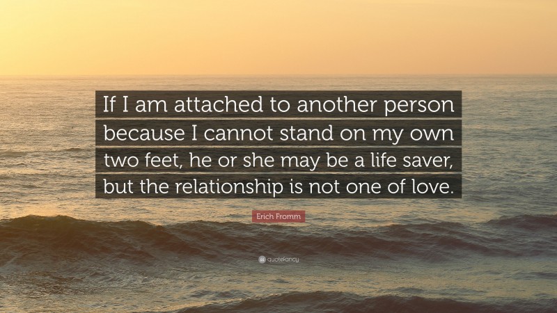 Erich Fromm Quote: “If I am attached to another person because I cannot stand on my own two feet, he or she may be a life saver, but the relationship is not one of love.”