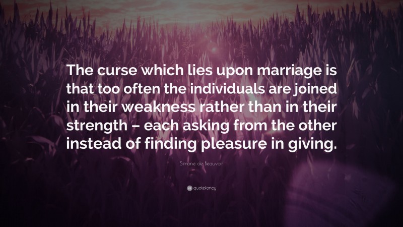 Simone de Beauvoir Quote: “The curse which lies upon marriage is that too often the individuals are joined in their weakness rather than in their strength – each asking from the other instead of finding pleasure in giving.”
