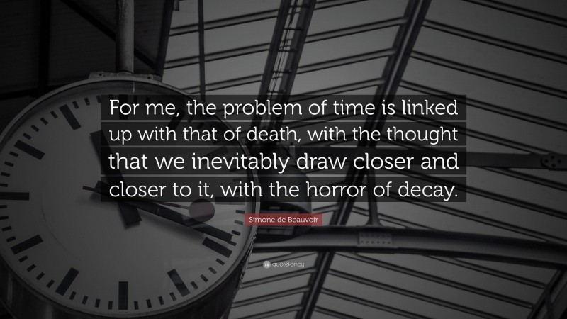 Simone de Beauvoir Quote: “For me, the problem of time is linked up with that of death, with the thought that we inevitably draw closer and closer to it, with the horror of decay.”