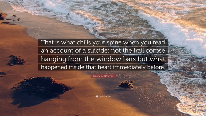 Simone de Beauvoir Quote: “That is what chills your spine when you read an account of a suicide: not the frail corpse hanging from the window bars but what happened inside that heart immediately before.”