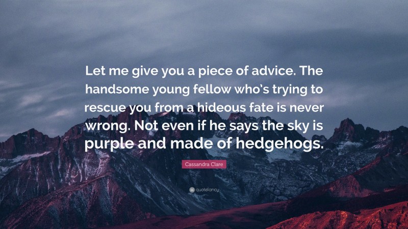 Cassandra Clare Quote: “Let me give you a piece of advice. The handsome young fellow who’s trying to rescue you from a hideous fate is never wrong. Not even if he says the sky is purple and made of hedgehogs.”