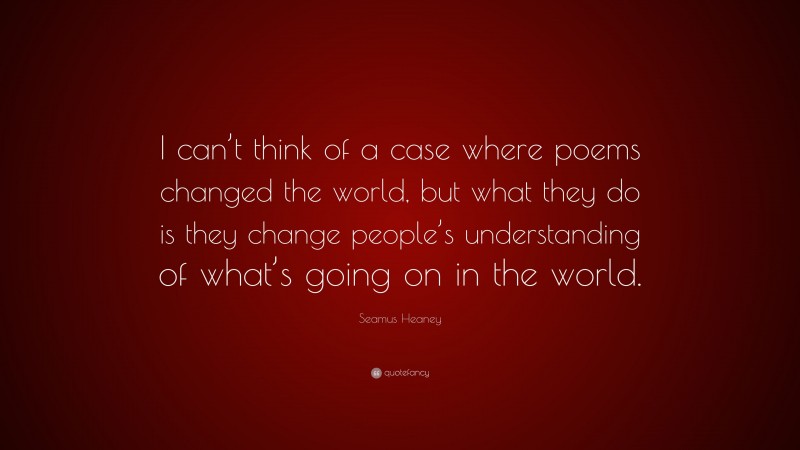 Seamus Heaney Quote: “I can’t think of a case where poems changed the world, but what they do is they change people’s understanding of what’s going on in the world.”