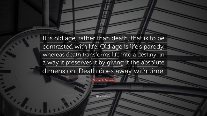 Simone de Beauvoir Quote: “It is old age, rather than death, that is to be contrasted with life. Old age is life’s parody, whereas death transforms life into a destiny: in a way it preserves it by giving it the absolute dimension. Death does away with time.”