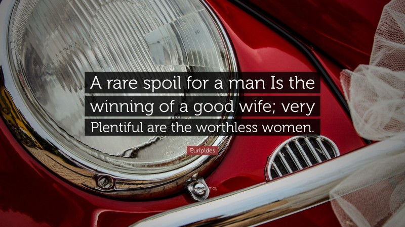 Euripides Quote: “A rare spoil for a man Is the winning of a good wife; very Plentiful are the worthless women.”