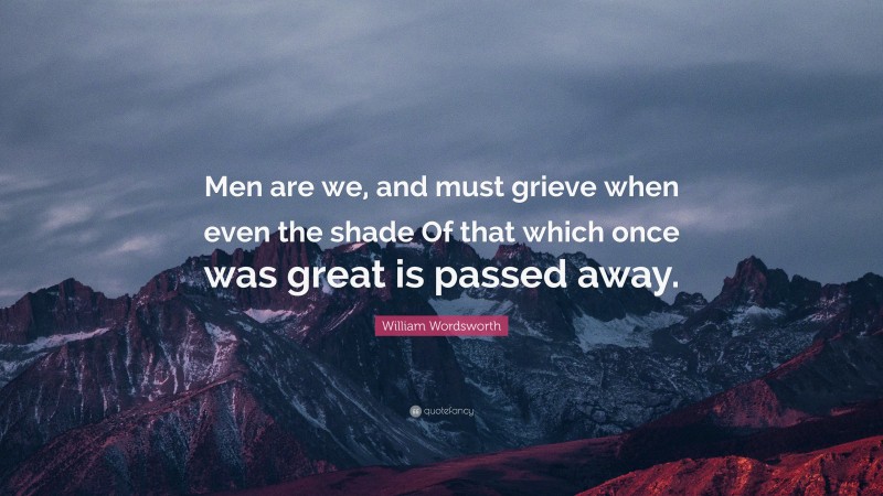 William Wordsworth Quote: “Men are we, and must grieve when even the shade Of that which once was great is passed away.”