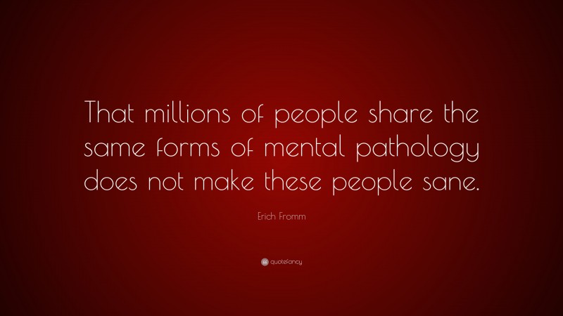 Erich Fromm Quote: “That millions of people share the same forms of mental pathology does not make these people sane.”