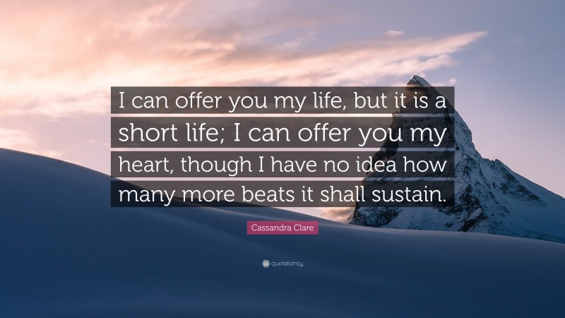 Cassandra Clare Quote: “I can offer you my life, but it is a short life; I can offer you my heart, though I have no idea how many more beats it shall sustain.”