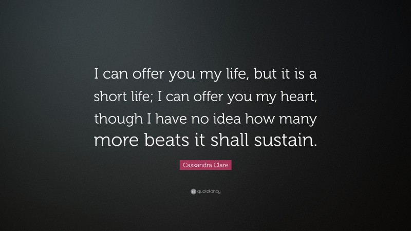 Cassandra Clare Quote: “I can offer you my life, but it is a short life; I can offer you my heart, though I have no idea how many more beats it shall sustain.”