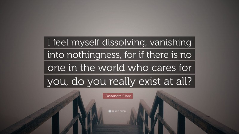 Cassandra Clare Quote: “I feel myself dissolving, vanishing into nothingness, for if there is no one in the world who cares for you, do you really exist at all?”