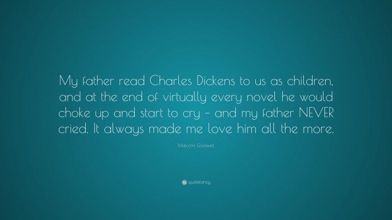 Malcolm Gladwell Quote: “My father read Charles Dickens to us as children, and at the end of virtually every novel he would choke up and start to cry – and my father NEVER cried. It always made me love him all the more.”