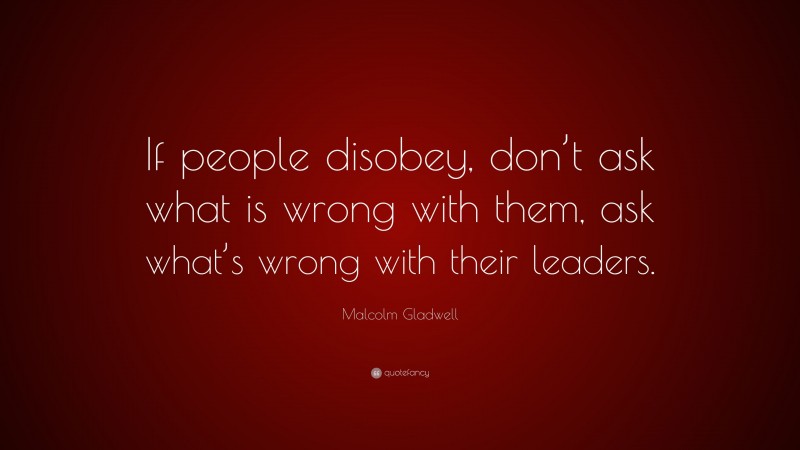 Malcolm Gladwell Quote: “If people disobey, don’t ask what is wrong with them, ask what’s wrong with their leaders.”