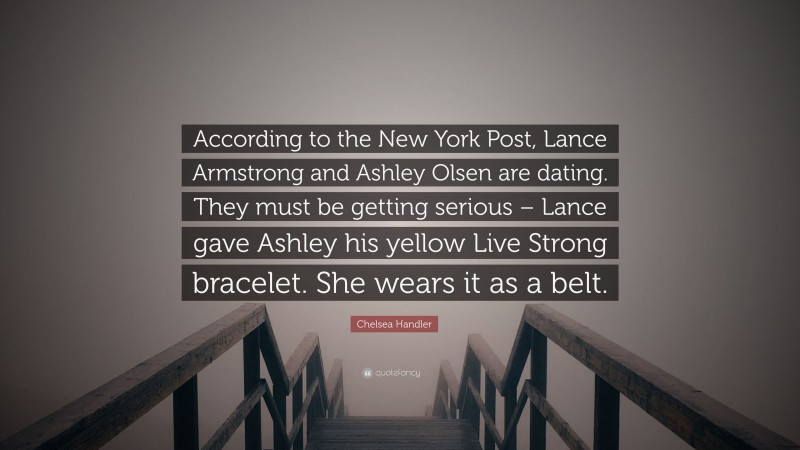 Chelsea Handler Quote: “According to the New York Post, Lance Armstrong and Ashley Olsen are dating. They must be getting serious – Lance gave Ashley his yellow Live Strong bracelet. She wears it as a belt.”