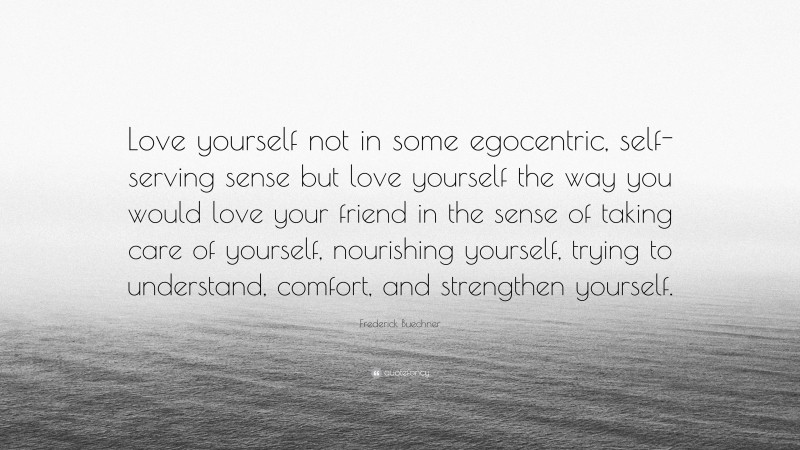 Frederick Buechner Quote: “Love yourself not in some egocentric, self-serving sense but love yourself the way you would love your friend in the sense of taking care of yourself, nourishing yourself, trying to understand, comfort, and strengthen yourself.”