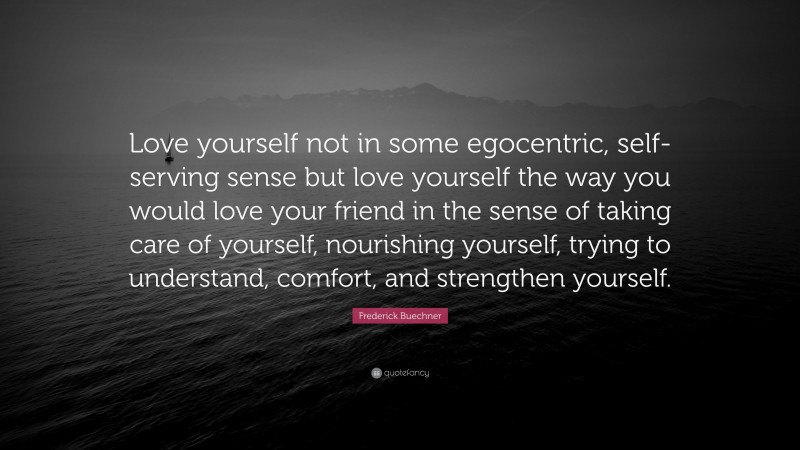 Frederick Buechner Quote: “Love yourself not in some egocentric, self-serving sense but love yourself the way you would love your friend in the sense of taking care of yourself, nourishing yourself, trying to understand, comfort, and strengthen yourself.”