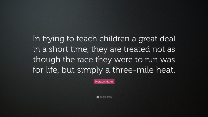 Horace Mann Quote: “In trying to teach children a great deal in a short time, they are treated not as though the race they were to run was for life, but simply a three-mile heat.”