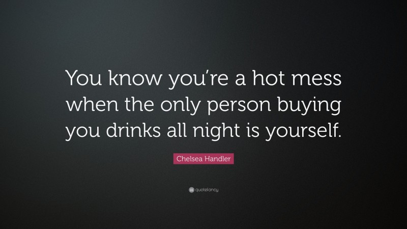 Chelsea Handler Quote: “You know you’re a hot mess when the only person buying you drinks all night is yourself.”
