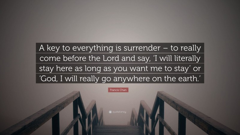 Francis Chan Quote: “A key to everything is surrender – to really come before the Lord and say, ‘I will literally stay here as long as you want me to stay’ or ‘God, I will really go anywhere on the earth.’”