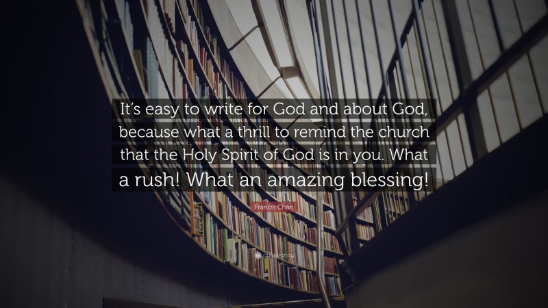 Francis Chan Quote: “It’s easy to write for God and about God, because what a thrill to remind the church that the Holy Spirit of God is in you. What a rush! What an amazing blessing!”