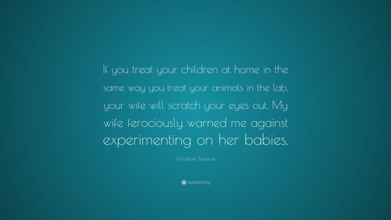 Abraham Maslow Quote: “If you treat your children at home in the same way you treat your animals in the lab, your wife will scratch your eyes out. My wife ferociously warned me against experimenting on her babies.”