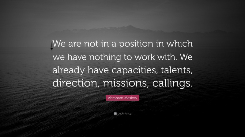 Abraham Maslow Quote: “We are not in a position in which we have nothing to work with. We already have capacities, talents, direction, missions, callings.”
