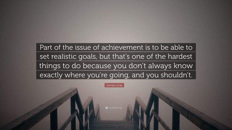 George Lucas Quote: “Part of the issue of achievement is to be able to set realistic goals, but that’s one of the hardest things to do because you don’t always know exactly where you’re going, and you shouldn’t.”