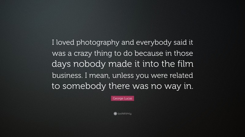 George Lucas Quote: “I loved photography and everybody said it was a crazy thing to do because in those days nobody made it into the film business. I mean, unless you were related to somebody there was no way in.”