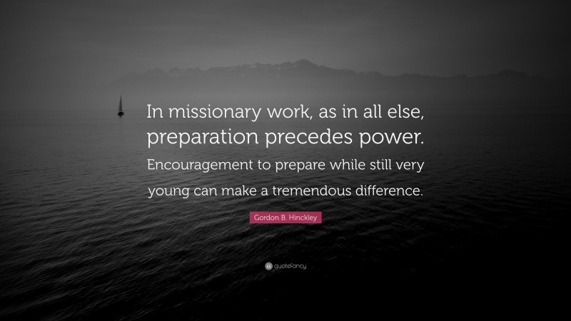 Gordon B. Hinckley Quote: “In missionary work, as in all else, preparation precedes power. Encouragement to prepare while still very young can make a tremendous difference.”