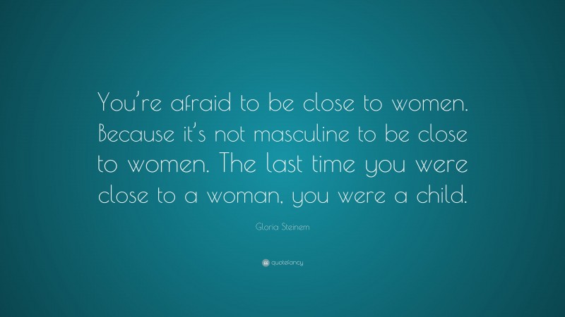 Gloria Steinem Quote: “You’re afraid to be close to women. Because it’s not masculine to be close to women. The last time you were close to a woman, you were a child.”