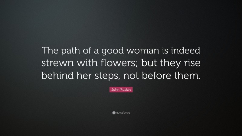 John Ruskin Quote: “The path of a good woman is indeed strewn with flowers; but they rise behind her steps, not before them.”