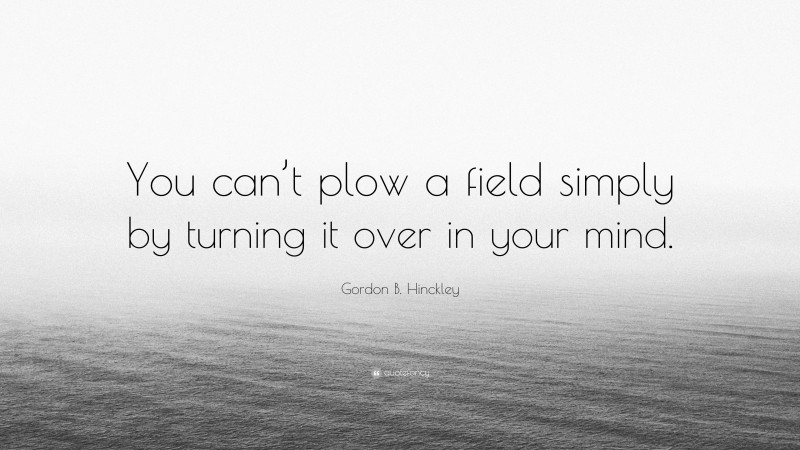 Gordon B. Hinckley Quote: “You can’t plow a field simply by turning it over in your mind.”