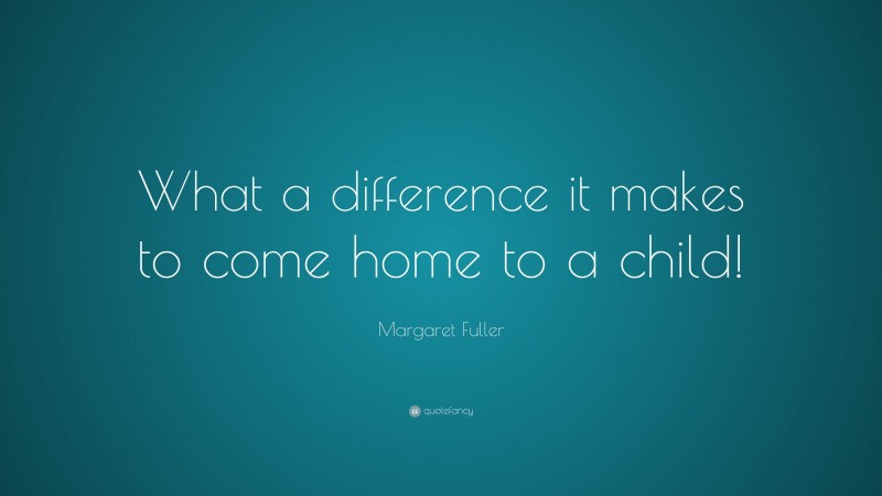 Margaret Fuller Quote: “What a difference it makes to come home to a child!”