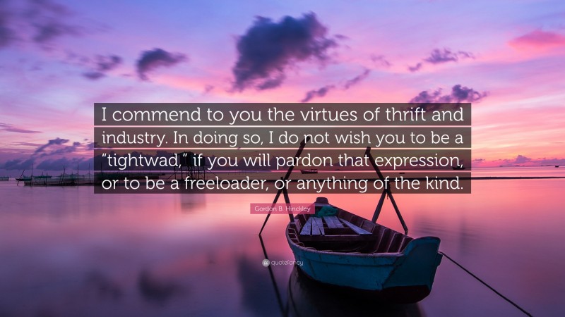 Gordon B. Hinckley Quote: “I commend to you the virtues of thrift and industry. In doing so, I do not wish you to be a “tightwad,” if you will pardon that expression, or to be a freeloader, or anything of the kind.”