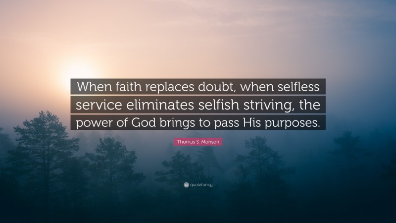 Thomas S. Monson Quote: “When faith replaces doubt, when selfless service eliminates selfish striving, the power of God brings to pass His purposes.”