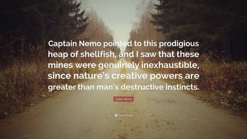 Jules Verne Quote: “Captain Nemo pointed to this prodigious heap of shellfish, and I saw that these mines were genuinely inexhaustible, since nature’s creative powers are greater than man’s destructive instincts.”